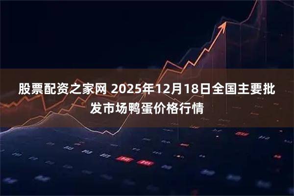 股票配资之家网 2025年12月18日全国主要批发市场鸭蛋价格行情