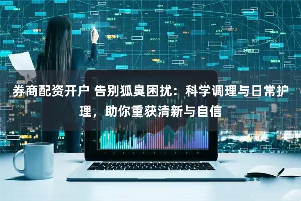 券商配资开户 告别狐臭困扰：科学调理与日常护理，助你重获清新与自信