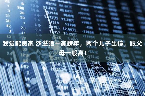 我爱配资家 沙溢晒一家跨年，两个儿子出镜，跟父母一般高！