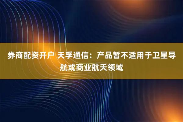 券商配资开户 天孚通信：产品暂不适用于卫星导航或商业航天领域