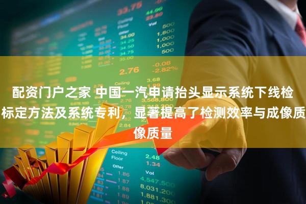 配资门户之家 中国一汽申请抬头显示系统下线检测标定方法及系统专利，显著提高了检测效率与成像质量