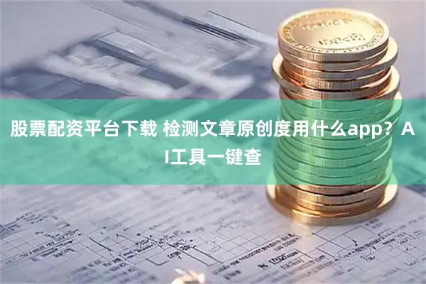 股票配资平台下载 检测文章原创度用什么app？AI工具一键查
