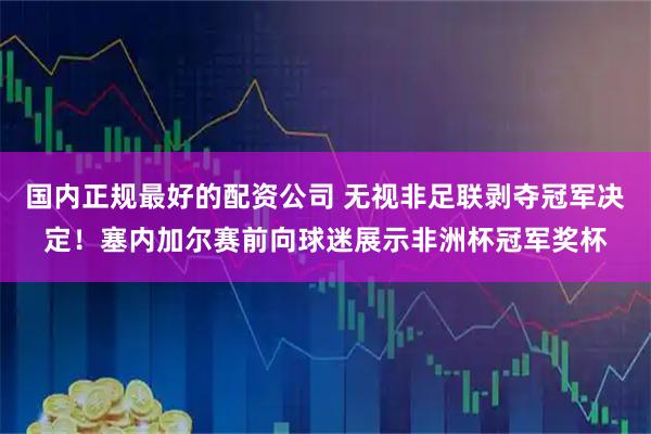国内正规最好的配资公司 无视非足联剥夺冠军决定！塞内加尔赛前向球迷展示非洲杯冠军奖杯