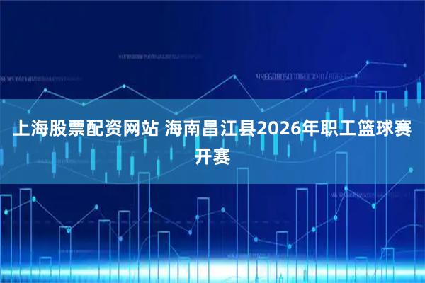 上海股票配资网站 海南昌江县2026年职工篮球赛开赛